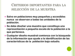 RAZONES DE MUESTREO
Se justifica cuando la población sea tan grande
que el estudio completo (Censo) excede las
posibilidades del investigador.
 Para la disminución de los costos (
tiempo, personal, material).
 Al disminuir el número de casos disminuyen
también los errores asociados a la manipulación
de los datos.
 Puede confiarse en la generalización de los
resultados si se ha tenido cuidado al seleccionar
la muestra.


 