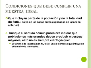CONDICIONES QUE DEBE CUMPLIR UNA
MUESTRA IDEAL:
 Que incluya parte de la población y no la totalidad de

ésta.


Aunque el sentido común pareciera indicar que
poblaciones más grandes deben producir muestras
mayores, esto no es siempre cierto ya que:

 El tamaño de la población NO es el único elemento que
influye en el tamaño de la muestra. Mientras mas
homogénea, su varianza es menor y el numero de
entrevistas necesarias será mas pequeño.

 
