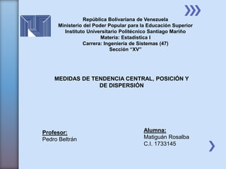 MEDIDAS DE TENDENCIA CENTRAL, POSICIÓN Y
DE DISPERSIÓN
Profesor:
Pedro Beltrán
Alumna:
Matiguán Rosalba
C.I. 1733145
República Bolivariana de Venezuela
Ministerio del Poder Popular para la Educación Superior
Instituto Universitario Politécnico Santiago Mariño
Materia: Estadistica I
Carrera: Ingeniería de Sistemas (47)
Sección “XV”
 