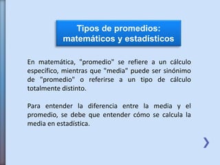 Tipos de promedios:
matemáticos y estadísticos
En matemática, "promedio" se refiere a un cálculo
específico, mientras que "media" puede ser sinónimo
de "promedio" o referirse a un tipo de cálculo
totalmente distinto.
Para entender la diferencia entre la media y el
promedio, se debe que entender cómo se calcula la
media en estadística.
 