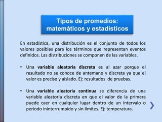 Tipos de promedios:
matemáticos y estadísticos
En estadística, una distribución es el conjunto de todos los
valores posibles para los términos que representan eventos
definidos. Las distribuciones se componen de las variables.
• Una variable aleatoria discreta es al azar porque el
resultado no se conoce de antemano y discreta ya que el
valor es preciso y aislado. Ej: resultados de pruebas.
• Una variable aleatoria continua se diferencia de una
variable aleatoria discreta en que el valor de la primera
puede caer en cualquier lugar dentro de un intervalo o
período ininterrumpido y sin límites. Ej: temperatura.
 