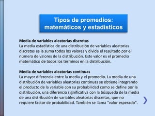 Tipos de promedios:
matemáticos y estadísticos
Media de variables aleatorias discretas
La media estadística de una distribución de variables aleatorias
discretas es la suma todos los valores y divide el resultado por el
número de valores de la distribución. Este valor es el promedio
matemático de todos los términos en la distribución.
Media de variables aleatorias continuas
La mayor diferencia entre la media y el promedio. La media de una
distribución de variables aleatorias continuas se obtiene integrando
el producto de la variable con su probabilidad como se define por la
distribución, una diferencia significativa con la búsqueda de la media
de una distribución de variables aleatorias discretas, que no
requiere factor de probabilidad. También se llama "valor esperado".
 