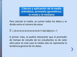 Cálculo y aplicación de la media
aritmética, promedio geométrico,
la moda y la mediana
Para calcular la media, se suman todos los datos y se
divide entre el número de estos:
𝑋 = (3+3+3+3+3+3+4+4+4+4+7+20+30)/13 = 7
A primer vista, se podría interpretar que el promedio
de tiempo de estudio de los estudiantes es de siete
años pero en este caso la media sola no representa la
tendencia general de los datos.
 