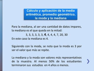 Cálculo y aplicación de la media
aritmética, promedio geométrico,
la moda y la mediana
Para la mediana, al ser una cantidad de datos impares,
la mediana es el que queda en la mitad:
3, 3, 3, 3, 3, 3, 4, 4, 4, 4, 7, 20, 30
En este caso la mediana es 4.
Siguiendo con la moda, se nota que la moda es 3 por
ser el valor que más se repite.
La mediana y la moda son valores más representativos
de la muestra. Al menos 50% de los estudiantes
terminaron sus estudios en 4 años o menos.
 