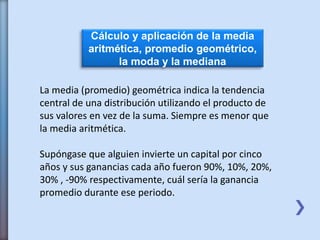 Cálculo y aplicación de la media
aritmética, promedio geométrico,
la moda y la mediana
La media (promedio) geométrica indica la tendencia
central de una distribución utilizando el producto de
sus valores en vez de la suma. Siempre es menor que
la media aritmética.
Supóngase que alguien invierte un capital por cinco
años y sus ganancias cada año fueron 90%, 10%, 20%,
30% , -90% respectivamente, cuál sería la ganancia
promedio durante ese periodo.
 