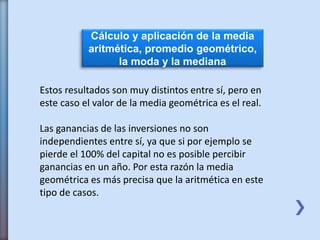 Cálculo y aplicación de la media
aritmética, promedio geométrico,
la moda y la mediana
Estos resultados son muy distintos entre sí, pero en
este caso el valor de la media geométrica es el real.
Las ganancias de las inversiones no son
independientes entre sí, ya que si por ejemplo se
pierde el 100% del capital no es posible percibir
ganancias en un año. Por esta razón la media
geométrica es más precisa que la aritmética en este
tipo de casos.
 
