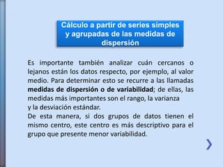 Cálculo a partir de series simples
y agrupadas de las medidas de
dispersión
Es importante también analizar cuán cercanos o
lejanos están los datos respecto, por ejemplo, al valor
medio. Para determinar esto se recurre a las llamadas
medidas de dispersión o de variabilidad; de ellas, las
medidas más importantes son el rango, la varianza
y la desviación estándar.
De esta manera, si dos grupos de datos tienen el
mismo centro, este centro es más descriptivo para el
grupo que presente menor variabilidad.
 
