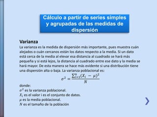 Cálculo a partir de series simples
y agrupadas de las medidas de
dispersión
Varianza
La varianza es la medida de dispersión más importante, pues muestra cuán
alejados o cuán cercanos están los datos respecto a la media. Si un dato
está cerca de la media al elevar esa distancia al cuadrado se hará más
pequeña y si está lejos, la distancia al cuadrado entre ese dato y la media se
hará mayor. De esta manera se hace más evidente si una distribución tiene
una dispersión alta o baja. La varianza poblacional es:
𝜎2
=
𝑖=1
𝑛
(𝑋𝑖 − 𝜇)2
𝑁
donde:
𝜎2
es la varianza poblacional.
𝑋𝑖 es el valor i es el conjunto de datos.
𝜇 es la media poblacional.
𝑁 es el tamaño de la población
 