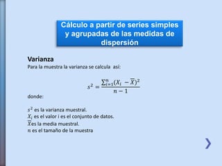 Cálculo a partir de series simples
y agrupadas de las medidas de
dispersión
Varianza
Para la muestra la varianza se calcula así:
𝑠2
=
𝑖=1
𝑛
(𝑋𝑖 − 𝑋)2
𝑛 − 1
donde:
𝑠2 es la varianza muestral.
𝑋𝑖 es el valor i es el conjunto de datos.
𝑋es la media muestral.
𝑛 es el tamaño de la muestra
 