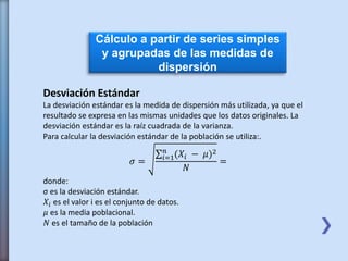 Cálculo a partir de series simples
y agrupadas de las medidas de
dispersión
Desviación Estándar
La desviación estándar es la medida de dispersión más utilizada, ya que el
resultado se expresa en las mismas unidades que los datos originales. La
desviación estándar es la raíz cuadrada de la varianza.
Para calcular la desviación estándar de la población se utiliza:.
𝜎 = 𝑖=1
𝑛
(𝑋𝑖 − 𝜇)2
𝑁
=
donde:
σ es la desviación estándar.
𝑋𝑖 es el valor i es el conjunto de datos.
𝜇 es la media poblacional.
𝑁 es el tamaño de la población
 
