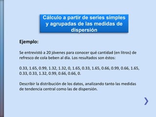 Cálculo a partir de series simples
y agrupadas de las medidas de
dispersión
Ejemplo:
Se entrevistó a 20 jóvenes para conocer qué cantidad (en litros) de
refresco de cola beben al día. Los resultados son éstos:
0.33, 1.65, 0.99, 1.32, 1.32, 0, 1.65, 0.33, 1.65, 0.66, 0.99, 0.66, 1.65,
0.33, 0.33, 1.32, 0.99, 0.66, 0.66, 0.
Describir la distribución de los datos, analizando tanto las medidas
de tendencia central como las de dispersión.
 