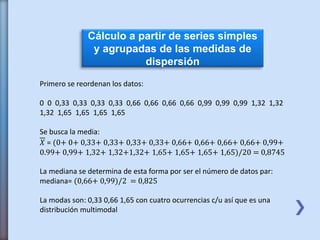 Cálculo a partir de series simples
y agrupadas de las medidas de
dispersión
Primero se reordenan los datos:
0 0 0,33 0,33 0,33 0,33 0,66 0,66 0,66 0,66 0,99 0,99 0,99 1,32 1,32
1,32 1,65 1,65 1,65 1,65
Se busca la media:
𝑋 = (0+ 0+ 0,33+ 0,33+ 0,33+ 0,33+ 0,66+ 0,66+ 0,66+ 0,66+ 0,99+
0.99+ 0,99+ 1,32+ 1,32+1,32+ 1,65+ 1,65+ 1,65+ 1,65)/20 = 0,8745
La mediana se determina de esta forma por ser el número de datos par:
mediana= (0,66+ 0,99)/2 = 0,825
La modas son: 0,33 0,66 1,65 con cuatro ocurrencias c/u así que es una
distribución multimodal
 