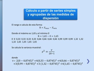 Cálculo a partir de series simples
y agrupadas de las medidas de
dispersión
El rango e calcula de esta forma:
R = 𝑋 𝑚𝑎𝑥 − 𝑋 𝑚𝑖𝑛
Donde el máximo es 1,65 y el mínimo 0
R = 1,65 − 0 = 1,65
0 0 0,33 0,33 0,33 0,33 0,66 0,66 0,66 0,66 0,99 0,99 0,99 1,32 1,32
1,32 1,65 1,65 1,65 1,65
Se calcula la varianza muestral:
𝑠2 =
𝑉
20−1
donde
V = 2(0 − 0,8745)2 +4(0,33 − 0,8745)2 +4(0,66 − 0,8745)2
+3(0,99 − 0,8745)2 +3 (1,32 − 0,8745)2 +4(1,65 − 0,8745)2
 