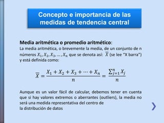 Concepto e importancia de las
medidas de tendencia central
Media aritmética o promedio aritmético:
La media aritmética, o brevemente la media, de un conjunto de n
números 𝑋1, 𝑋2, 𝑋3, … , 𝑋 𝑛 que se denota así: 𝑋 (se lee “X barra”)
y está definida como:
𝑋 =
𝑋1 + 𝑋2 + 𝑋3 + ⋯ + 𝑋 𝑛
𝑛
=
𝑗=1
𝑛
𝑋𝑗
𝑛
Aunque es un valor fácil de calcular, debemos tener en cuenta
que si hay valores extremos o aberrantes (outliers), la media no
será una medida representativa del centro de
la distribución de datos
 
