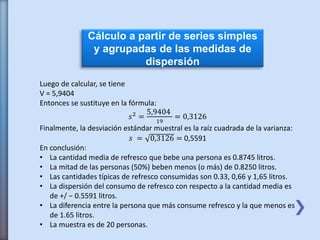 Cálculo a partir de series simples
y agrupadas de las medidas de
dispersión
Luego de calcular, se tiene
V = 5,9404
Entonces se sustituye en la fórmula:
𝑠2 =
5,9404
19
= 0,3126
Finalmente, la desviación estándar muestral es la raíz cuadrada de la varianza:
𝑠 = 0,3126 = 0,5591
En conclusión:
• La cantidad media de refresco que bebe una persona es 0.8745 litros.
• La mitad de las personas (50%) beben menos (o más) de 0.8250 litros.
• Las cantidades típicas de refresco consumidas son 0.33, 0,66 y 1,65 litros.
• La dispersión del consumo de refresco con respecto a la cantidad media es
de +/ − 0.5591 litros.
• La diferencia entre la persona que más consume refresco y la que menos es
de 1.65 litros.
• La muestra es de 20 personas.
 