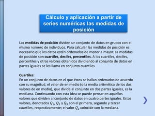 Cálculo y aplicación a partir de
series numéricas las medidas de
posición
Las medidas de posición dividen un conjunto de datos en grupos con el
mismo número de individuos. Para calcular las medidas de posición es
necesario que los datos estén ordenados de menor a mayor. La medidas
de posición son cuartiles, deciles, percentiles. A los cuartiles, deciles,
percentiles y otros valores obtenidos dividiendo al conjunto de datos en
partes iguales se les llama en conjunto cuantiles
Cuartiles:
En un conjunto de datos en el que éstos se hallan ordenados de acuerdo
con su magnitud, el valor de en medio (o la media aritmética de los dos
valores de en medio), que divide al conjunto en dos partes iguales, es la
mediana. Continuando con esta idea se puede pensar en aquellos
valores que dividen al conjunto de datos en cuatro partes iguales. Estos
valores, denotados 𝑄1, 𝑄2 y 𝑄3 son el primero, segundo y tercer
cuartiles, respectivamente; el valor 𝑄2 coincide con la mediana.
 