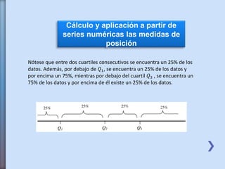 Cálculo y aplicación a partir de
series numéricas las medidas de
posición
Nótese que entre dos cuartiles consecutivos se encuentra un 25% de los
datos. Además, por debajo de 𝑄1, se encuentra un 25% de los datos y
por encima un 75%, mientras por debajo del cuartil 𝑄3 , se encuentra un
75% de los datos y por encima de él existe un 25% de los datos.
 