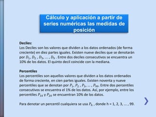 Cálculo y aplicación a partir de
series numéricas las medidas de
posición
Deciles:
Los Deciles son los valores que dividen a los datos ordenados (de forma
creciente) en diez partes iguales. Existen nueve deciles que se denotarán
por 𝐷1, 𝐷2 , 𝐷3, ... , 𝐷9 . Entre dos deciles consecutivos se encuentra un
10% de los datos. El quinto decil coincide con la mediana.
Percentiles
Los percentiles son aquellos valores que dividen a los datos ordenados
de forma creciente, en cien partes iguales. Existen noventa y nueve
percentiles que se denotan por 𝑃1, 𝑃2 , 𝑃3, ... , 𝑃99. Entre dos percentiles
consecutivos se encuentra el 1% de los datos. Así, por ejemplo, entre los
percentiles 𝑃10 y 𝑃20 se encuentran 10% de los datos.
Para denotar un percentil cualquiera se usa 𝑃ℎ , donde h = 1, 2, 3, ... , 99.
 