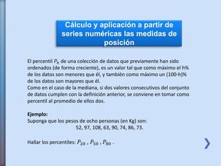 Cálculo y aplicación a partir de
series numéricas las medidas de
posición
El percentil 𝑃ℎ de una colección de datos que previamente han sido
ordenados (de forma creciente), es un valor tal que como máximo el h%
de los datos son menores que él, y también como máximo un (100-h)%
de los datos son mayores que él.
Como en el caso de la mediana, si dos valores consecutivos del conjunto
de datos cumplen con la definición anterior, se conviene en tomar como
percentil al promedio de ellos dos.
Ejemplo:
Suponga que los pesos de ocho personas (en Kg) son:
52, 97, 108, 63, 90, 74, 86, 73.
Hallar los percentiles: 𝑃20 , 𝑃50 , 𝑃80 .
 