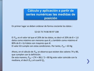 Cálculo y aplicación a partir de
series numéricas las medidas de
posición
En primer lugar se deben ordenar de forma creciente los datos :
52 63 73 74 86 90 97 108
El 𝑃20 es el valor tal que el 20% de los datos, es decir el 20% de 8 = 1,6
datos como máximo son menores que él, y también como máximo el
80% de 8 = 6,4 datos son mayores que él.
El valor 63 cumple con estas condiciones. Por tanto, 𝑃20 = 63 Kg
Ahora, en el cálculo de 𝑃50 se observa que existen dos valores 74 y 86,
que cumplen con la definición.
De esta manera, 𝑃50 = (74 + 86) / 2 = 80 Kg este valor coincide con la
mediana, el decil 𝐷5 y el cuartil 𝑄2
 