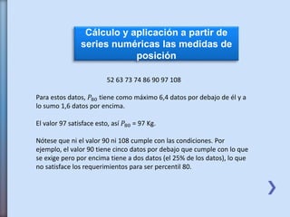 Cálculo y aplicación a partir de
series numéricas las medidas de
posición
52 63 73 74 86 90 97 108
Para estos datos, 𝑃80 tiene como máximo 6,4 datos por debajo de él y a
lo sumo 1,6 datos por encima.
El valor 97 satisface esto, así 𝑃80 = 97 Kg.
Nótese que ni el valor 90 ni 108 cumple con las condiciones. Por
ejemplo, el valor 90 tiene cinco datos por debajo que cumple con lo que
se exige pero por encima tiene a dos datos (el 25% de los datos), lo que
no satisface los requerimientos para ser percentil 80.
 