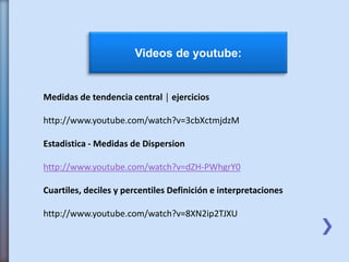 Videos de youtube:
Medidas de tendencia central │ ejercicios
http://www.youtube.com/watch?v=3cbXctmjdzM
Estadistica - Medidas de Dispersion
http://www.youtube.com/watch?v=dZH-PWhgrY0
Cuartiles, deciles y percentiles Definición e interpretaciones
http://www.youtube.com/watch?v=8XN2ip2TJXU
 