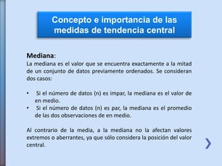 Concepto e importancia de las
medidas de tendencia central
Mediana:
La mediana es el valor que se encuentra exactamente a la mitad
de un conjunto de datos previamente ordenados. Se consideran
dos casos:
• Si el número de datos (n) es impar, la mediana es el valor de
en medio.
• Si el número de datos (n) es par, la mediana es el promedio
de las dos observaciones de en medio.
Al contrario de la media, a la mediana no la afectan valores
extremos o aberrantes, ya que sólo considera la posición del valor
central.
 