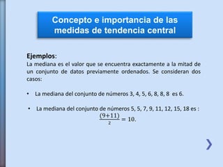 Concepto e importancia de las
medidas de tendencia central
Ejemplos:
La mediana es el valor que se encuentra exactamente a la mitad de
un conjunto de datos previamente ordenados. Se consideran dos
casos:
• La mediana del conjunto de números 3, 4, 5, 6, 8, 8, 8 es 6.
• La mediana del conjunto de números 5, 5, 7, 9, 11, 12, 15, 18 es :
(9+11)
2
= 10.
 