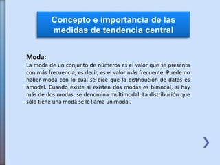 Concepto e importancia de las
medidas de tendencia central
Moda:
La moda de un conjunto de números es el valor que se presenta
con más frecuencia; es decir, es el valor más frecuente. Puede no
haber moda con lo cual se dice que la distribución de datos es
amodal. Cuando existe si existen dos modas es bimodal, si hay
más de dos modas, se denomina multimodal. La distribución que
sólo tiene una moda se le llama unimodal.
 