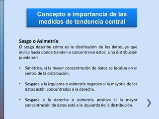 Concepto e importancia de las
medidas de tendencia central
Sesgo o Asimetría:
El sesgo describe cómo es la distribución de los datos, ya que
indica hacia dónde tienden a concentrarse éstos. Una distribución
puede ser:
• Simétrica, si la mayor concentración de datos se localiza en el
centro de la distribución.
• Sesgada a la izquierda o asimetría negativa si la mayoría de los
datos están concentrados a la derecha.
• Sesgada a la derecha o asimetría positiva si la mayor
concentración de datos está a la izquierda de la distribución.
 
