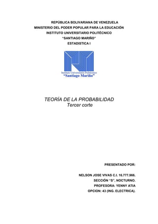 REPÚBLICA BOLIVARIANA DE VENEZUELA
MINISTERIO DEL PODER POPULAR PARA LA EDUCACIÓN
INSTITUTO UNIVERSITARIO POLITÉCNICO
“SANTIAGO MARIÑO”
ESTADISTICA I
TEORÍA DE LA PROBABILIDAD
Tercer corte
PRESENTADO POR:
NELSON JOSE VIVAS C.I. 16.777.966.
SECCIÓN “S”, NOCTURNO.
PROFESORA: YENNY ATIA
OPCION: 43 (ING. ELECTRICA).
 