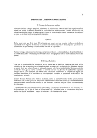 8
ENFOQUES DE LA TEORIA DE PROBABILIDAD
El Enfoque de frecuencia relativa:
También llamado Enfoque Empírico, determina la probabilidad sobre la base de la proporción de
veces que ocurre un evento favorable en un número de observaciones. En este enfoque no ese
utiliza la suposición previa de aleatoriedad. Porque la determinación de los valores de probabilidad
se basa en la observación y recopilación de datos.
Ejemplo:
Se ha observado que 9 de cada 50 vehículos que pasan por una esquina no tienen cinturón de
seguridad. Si un vigilante de transito se para en esa misma esquina un ida cualquiera ¿Cuál será la
probabilidad de que detenga un vehículo sin cinturón de seguridad?
Tanto el enfoque clásico como el enfoque empírico conducen a valores objetivos de probabilidad, en
el sentido de que los valores de probabilidad indican al largo plazo la tasa relativa de ocurrencia del
evento.
El Enfoque Subjetivo:
Dice que la probabilidad de ocurrencia de un evento es el grado de creencia por parte de un
individuo de que un evento ocurra, basado en toda la evidencia a su disposición. Bajo esta premisa
se puede decir que este enfoque es adecuado cuando solo hay una oportunidad de ocurrencia del
evento. Es decir, que el evento ocurrirá o no ocurrirá esa sola vez. El valor de probabilidad bajo este
enfoque es un juicio personal. Se define como cálculo de probabilidad al conjunto de reglas que
permiten determinar si un fenómeno ha de producirse, fundando la suposición en el cálculo, las
estadísticas o la teoría.
Existen diversas formas como método abstracto, como la teoría Dempster-Shafer y la numérica,
esta última con un alto grado de aceptación si se toma en cuenta que disminuye considerablemente
las posibilidades hasta un nivel mínimo ya que somete a todas las antiguas reglas a una simple ley
de relatividad.
La probabilidad de un evento se denota con la letra p y se expresa en términos de una fracción y no
en porcentajes, por lo que el valor de p cae entre 0 y 1. Por otra parte, la probabilidad de que un
evento "no ocurra" equivale a 1 menos el valor de p y se denota con la letra q:
 