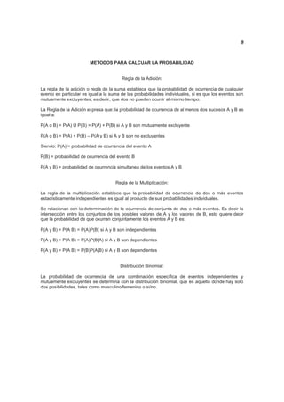 9
METODOS PARA CALCUAR LA PROBABILIDAD
Regla de la Adición:
La regla de la adición o regla de la suma establece que la probabilidad de ocurrencia de cualquier
evento en particular es igual a la suma de las probabilidades individuales, si es que los eventos son
mutuamente excluyentes, es decir, que dos no pueden ocurrir al mismo tiempo.
La Regla de la Adición expresa que: la probabilidad de ocurrencia de al menos dos sucesos A y B es
igual a:
P(A o B) = P(A) U P(B) = P(A) + P(B) si A y B son mutuamente excluyente
P(A o B) = P(A) + P(B) – P(A y B) si A y B son no excluyentes
Siendo: P(A) = probabilidad de ocurrencia del evento A
P(B) = probabilidad de ocurrencia del evento B
P(A y B) = probabilidad de ocurrencia simultanea de los eventos A y B
Regla de la Multiplicación:
La regla de la multiplicación establece que la probabilidad de ocurrencia de dos o más eventos
estadísticamente independientes es igual al producto de sus probabilidades individuales.
Se relacionan con la determinación de la ocurrencia de conjunta de dos o más eventos. Es decir la
intersección entre los conjuntos de los posibles valores de A y los valores de B, esto quiere decir
que la probabilidad de que ocurran conjuntamente los eventos A y B es:
P(A y B) = P(A B) = P(A)P(B) si A y B son independientes
P(A y B) = P(A B) = P(A)P(B|A) si A y B son dependientes
P(A y B) = P(A B) = P(B)P(A|B) si A y B son dependientes
Distribución Binomial:
La probabilidad de ocurrencia de una combinación específica de eventos independientes y
mutuamente excluyentes se determina con la distribución binomial, que es aquella donde hay solo
dos posibilidades, tales como masculino/femenino o si/no.
 