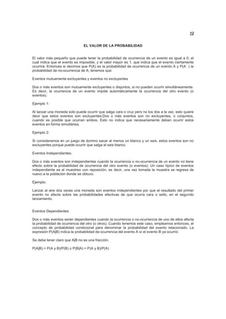 12
EL VALOR DE LA PROBABILIDAD
El valor más pequeño que puede tener la probabilidad de ocurrencia de un evento es igual a 0, el
cual indica que el evento es imposible, y el valor mayor es 1, que indica que el evento ciertamente
ocurrirá. Entonces si decimos que P(A) es la probabilidad de ocurrencia de un evento A y P(A´ ) la
probabilidad de no-ocurrencia de A, tenemos que:
Eventos mutuamente excluyentes y eventos no excluyentes
Dos o más eventos son mutuamente excluyentes o disjuntos, si no pueden ocurrir simultáneamente.
Es decir, la ocurrencia de un evento impide automáticamente la ocurrencia del otro evento (o
eventos).
Ejemplo 1:
Al lanzar una moneda solo puede ocurrir que salga cara o cruz pero no los dos a la vez, esto quiere
decir que estos eventos son excluyentes.Dos o más eventos son no excluyentes, o conjuntos,
cuando es posible que ocurran ambos. Esto no indica que necesariamente deban ocurrir estos
eventos en forma simultánea.
Ejemplo 2:
Si consideramos en un juego de domino sacar al menos un blanco y un seis, estos eventos son no
excluyentes porque puede ocurrir que salga el seis blanco.
Eventos Independientes:
Dos o más eventos son independientes cuando la ocurrencia o no-ocurrencia de un evento no tiene
efecto sobre la probabilidad de ocurrencia del otro evento (o eventos). Un caso típico de eventos
independiente es el muestreo con reposición, es decir, una vez tomada la muestra se regresa de
nuevo a la población donde se obtuvo.
Ejemplo:
Lanzar al aire dos veces una moneda son eventos independientes por que el resultado del primer
evento no afecta sobre las probabilidades efectivas de que ocurra cara o sello, en el segundo
lanzamiento.
Eventos Dependientes:
Dos o más eventos serán dependientes cuando la ocurrencia o no-ocurrencia de uno de ellos afecta
la probabilidad de ocurrencia del otro (o otros). Cuando tenemos este caso, empleamos entonces, el
concepto de probabilidad condicional para denominar la probabilidad del evento relacionado. La
expresión P(A|B) indica la probabilidad de ocurrencia del evento A sí el evento B ya ocurrió.
Se debe tener claro que A|B no es una fracción.
P(A|B) = P(A y B)/P(B) o P(B|A) = P(A y B)/P(A)
 
