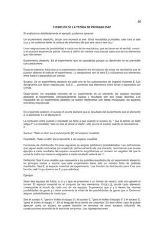 14
EJEMPLOS DE LA TEORIA DE PROBABILIDAD
Si analizamos detalladamente el ejemplo, podemos apreciar:
Un experimento aleatorio, lanzar una moneda al aire. Unos resultados puntuales, sale cara o sale
cruz y no podemos tener la certeza de antemano de que sea cara o sea cruz.
Unas asignaciones de probabilidad a cada uno de los resultados, que se basan en el sentido común
y en nuestra experiencia previa. Vamos a definir de manera más precisa cada uno de los elementos
que intervienen:
Experimento aleatorio: Es el experimento que se caracteriza porque su desarrollo no es previsible
con certidumbre.
Espacio maestral: Asociado a un experimento aleatorio es el conjunto de todos los resultados que se
pueden obtener al realizar el experimento. Lo designamos con la letra E y colocamos sus elementos
entre llaves y separados por comas.
Suceso: De un experimento aleatorio es cada uno de los subconjuntos del espacio muestral E. Los
designamos por letras mayúsculas: A,B,C,..., ponemos sus elementos entre llaves y separados por
comas.
Observación: Un resultado concreto de un experimento es un elemento del espacio muestral
asociado al experimento, conceptualmente suceso y resultado son dos cosas distintas. Los
resultados de un experimento aleatorio se suelen representar con letras minúsculas, los sucesos
con letras mayúsculas.
En el ejemplo anterior, el suceso A ocurre siempre que el resultado del experimento sea el elemento
2, el elemento 4 o el elemento 6.
La confusión entre suceso y resultado se debe a que cuando el suceso es: " que al lanzar un dado
salga 2" y el resultado:"sale un dos al lanzar el dado", sólo ocurre el suceso cuando el resultado es
2.
Suceso: "Sale un dos" es el subconjunto {2} del espacio muestral
Resultado: "Sale un dos" es el elemento 2 del espacio muestral
Funciones de distribución: El paso siguiente es asignar (distribuir) probabilidades. Las definiciones
que siguen están motivadas por el ejemplo del lanzamiento de una moneda, recordamos que en ese
ejemplo a cada resultado del espacio muestral le asignábamos un número no negativo tal que la
suma de todos los números asignados a cada resultado deberá ser 1.
Definición: Sea X una variable que representa a los posibles resultados de un experimento aleatorio,
en principio vamos a asumir que este experimento tiene sólo un número finito de posibles
resultados. Sea E, el espacio muestral del experimento. Una función de distribución para X es una
función real f cuyo dominio es E y que satisface:
Ejemplo:
Sean tres equipos de futbol, a, b y c que se presentan a un torneo de verano, sólo uno ganará el
torneo. El espacio muestral es el conjunto de tres elementos, E={a,b,c}, donde cada elemento
corresponde al triunfo de cada uno de los equipos. Suponemos que a y b tienen las mismas
posibilidades de ganar y c tiene solamente la mitad de las posibilidades de ganar que a. Debemos
asignar probabilidades de modo que :
Sea el suceso A, "gana el trofeo el equipo a”; el suceso B, "gana el trofeo el equipo b" y el suceso C,
"gana el trofeo el equipo c". En el lenguaje de la teoría de conjuntos: En este último caso se puede
apreciar como un suceso se puede describir en términos de otros sucesos utilizando las
construcciones estándar de la teoría de conjuntos. Las representaciones
 