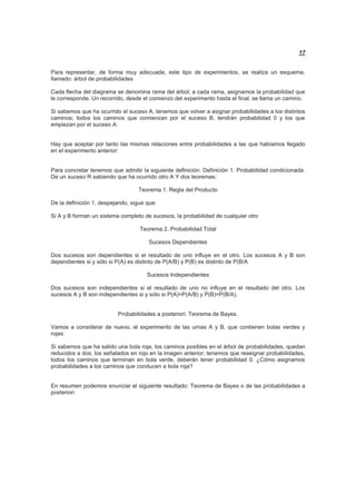 17
Para representar, de forma muy adecuada, este tipo de experimentos, se realiza un esquema,
llamado: árbol de probabilidades
Cada flecha del diagrama se denomina rama del árbol; a cada rama, asignamos la probabilidad que
le corresponde. Un recorrido, desde el comienzo del experimento hasta el final, se llama un camino.
Si sabemos que ha ocurrido el suceso A, tenemos que volver a asignar probabilidades a los distintos
caminos; todos los caminos que comienzan por el suceso B, tendrán probabilidad 0 y los que
empiezan por el suceso A:
Hay que aceptar por tanto las mismas relaciones entre probabilidades a las que habíamos llegado
en el experimento anterior:
Para concretar tenemos que admitir la siguiente definición: Definición 1. Probabilidad condicionada.
De un suceso R sabiendo que ha ocurrido otro A Y dos teoremas:
Teorema 1. Regla del Producto
De la definición 1, despejando, sigue que:
Si A y B forman un sistema completo de sucesos, la probabilidad de cualquier otro
Teorema 2. Probabilidad Total
Sucesos Dependientes
Dos sucesos son dependientes si el resultado de uno influye en el otro. Los sucesos A y B son
dependientes si y sólo si P(A) es distinto de P(A/B) y P(B) es distinto de P(B/A
Sucesos Independientes
Dos sucesos son independientes si el resultado de uno no influye en el resultado del otro. Los
sucesos A y B son independientes si y sólo si P(A)=P(A/B) y P(B)=P(B/A).
Probabilidades a posteriori. Teorema de Bayes.
Vamos a considerar de nuevo, el experimento de las urnas A y B, que contienen bolas verdes y
rojas:
Si sabemos que ha salido una bola roja, los caminos posibles en el árbol de probabilidades, quedan
reducidos a dos, los señalados en rojo en la imagen anterior; tenemos que reasignar probabilidades,
todos los caminos que terminan en bola verde, deberán tener probabilidad 0. ¿Cómo asignamos
probabilidades a los caminos que conducen a bola roja?
En resumen podemos enunciar el siguiente resultado: Teorema de Bayes o de las probabilidades a
posteriori
 