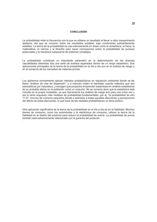 18
CONCLUSION
La probabilidad mide la frecuencia con la que se obtiene un resultado al llevar a cabo inexperimento
aleatorio, del que se conocen todos los resultados posibles, bajo condiciones suficientemente
estables. La teoría de la probabilidad se usa extensamente en áreas como la estadística, la física, la
matemática, la ciencia y la filosofía para sacar conclusiones sobre la probabilidad de sucesos
potenciales y la mecánica subyacente de sistemas complejos.
La probabilidad constituye un importante parámetro en la determinación de las diversas
casualidades obtenidas tras una serie de eventos esperados dentro de un rango estadístico. Dos
aplicaciones principales de la teoría de la probabilidad en el día a día son en el análisis de riesgo y
en el comercio de los mercados de materias primas.
Los gobiernos normalmente aplican métodos probabilísticos en regulación ambiental donde se les
llama "análisis de vías de dispersión", y a menudo miden el bienestar usando métodos que son
estocásticos por naturaleza, y escogen qué proyectos emprender basándose en análisis estadísticos
de su probable efecto en la población como un conjunto. No es correcto decir que la estadística está
incluida en el propio modelado, ya que típicamente los análisis de riesgo son para una única vez y
por lo tanto requieren más modelos de probabilidad fundamentales, por ej. "la probabilidad de otro
11-S". Una ley de números pequeños tiende a aplicarse a todas aquellas elecciones y percepciones
del efecto de estas elecciones, lo que hace de las medidas probabilísticas un tema político
.
Otra aplicación significativa de la teoría de la probabilidad en el día a día es en la fiabilidad. Muchos
bienes de consumo, como los automóviles y la electrónica de consumo, utilizan la teoría de la
fiabilidad en el diseño del producto para reducir la probabilidad de avería. La probabilidad de avería
también está estrechamente relacionada con la garantía del producto
.
 