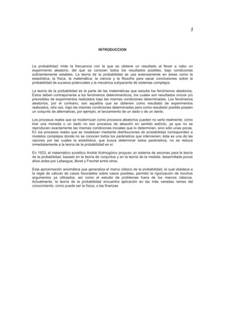 1
INTRODUCCION
La probabilidad mide la frecuencia con la que se obtiene un resultado al llevar a cabo un
experimento aleatorio, del que se conocen todos los resultados posibles, bajo condiciones
suficientemente estables. La teoría de la probabilidad se usa extensamente en áreas como la
estadística, la física, la matemática, la ciencia y la filosofía para sacar conclusiones sobre la
probabilidad de sucesos potenciales y la mecánica subyacente de sistemas complejos.
La teoría de la probabilidad es la parte de las matemáticas que estudia los fenómenos aleatorios.
Estos deben contraponerse a los fenómenos determinanticos, los cuales son resultados únicos y/o
previsibles de experimentos realizados bajo las mismas condiciones determinadas. Los fenómenos
aleatorios, por el contrario, son aquellos que se obtienen como resultado de experimentos
realizados, otra vez, bajo las mismas condiciones determinadas pero como resultado posible poseen
un conjunto de alternativas, por ejemplo, el lanzamiento de un dado o de un dardo.
Los procesos reales que se modernizan como procesos aleatorios pueden no serlo realmente; cómo
tirar una moneda o un dado no son procesos de aleación en sentido estricto, ya que no se
reproducen exactamente las mismas condiciones iniciales que lo determinan, sino sólo unas pocas.
En los procesos reales que se modelizan mediante distribuciones de probabilidad corresponden a
modelos complejos donde no se conocen todos los parámetros que intervienen; ésta es una de las
razones por las cuales la estadística, que busca determinar estos parámetros, no se reduce
inmediatamente a la teoría de la probabilidad en sí.
En 1933, el matemático soviético Andréi Kolmogórov propuso un sistema de axiomas para la teoría
de la probabilidad, basado en la teoría de conjuntos y en la teoría de la medida, desarrollada pocos
años antes por Lebesgue, Borel y Frechet entre otros.
Esta aproximación axiomática que generaliza el marco clásico de la probabilidad, la cual obedece a
la regla de cálculo de casos favorables sobre casos posibles, permitió la rigorización de muchos
argumentos ya utilizados, así como el estudio de problemas fuera de los marcos clásicos.
Actualmente, la teoría de la probabilidad encuentra aplicación en las más variadas ramas del
conocimiento, como puede ser la física, o las finanzas
 
