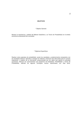 2
OBJETIVOS
* Objetivo General:
Mostrar la importancia y utilidad del Método Estadístico y la Teoría de Probabilidad en el ámbito
económico-empresarial de la sociedad.
* Objetivos Específicos:
Realizar varios ejemplos de probabilidad, anotar los resultados y posteriormente compararlos con
los resultados teóricos. Aprender a manejar los métodos y técnicas más adecuadas para el correcto
tratamiento y análisis de la información proporcionada por los datos que genera la actividad
económica. Afianzar los conocimientos que poseemos de Estadística, Probabilidad y Teoría de
Probabilidad, además de algunos conceptos nuevos relacionados con este tema.
 
