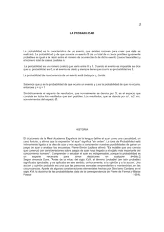 3
LA PROBABILIDAD
La probabilidad es la característica de un evento, que existen razones para creer que éste se
realizará. La probabilidad p de que suceda un evento S de un total de n casos posibles igualmente
probables es igual a la razón entre el número de ocurrencias h de dicho evento (casos favorables) y
el número total de casos posibles n.
La probabilidad es un número (valor) que varía entre 0 y 1. Cuando el evento es imposible se dice
que su probabilidad es 0, si el evento es cierto y siempre tiene que ocurrir su probabilidad es 1.
La probabilidad de no ocurrencia de un evento está dada por q, donde:
Sabemos que p es la probabilidad de que ocurra un evento y q es la probabilidad de que no ocurra,
entonces p + q = 1
Simbólicamente el espacio de resultados, que normalmente se denota por Ω, es el espacio que
consiste en todos los resultados que son posibles. Los resultados, que se denota por ω1, ω2, etc.
son elementos del espacio Ω.
HISTORIA
El diccionario de la Real Academia Española de la lengua define el azar como una casualidad, un
caso fortuito, y afirma que la expresión "al azar" significa "sin orden”. La idea de Probabilidad está
íntimamente ligada a la idea de azar y nos ayuda a comprender nuestras posibilidades de ganar un
juego de azar o analizar las encuestas. Pierre-Simón Laplace afirmó: "Es notable que una ciencia
que comenzó con consideraciones sobre juegos de azar haya llegado a el objeto más importante del
conocimiento humano". Comprender y estudiar el azar es indispensable, porque la probabilidad es
un soporte necesario para tomar decisiones en cualquier ámbito.[]
Según Amanda Dure, "Antes de la mitad del siglo XVII, el término 'probable' (en latín probable)
significaba aprobable, y se aplicaba en ese sentido, unívocamente, a la opinión y a la acción. Una
acción u opinión probable era una que las personas sensatas emprenderían o mantendrían, en las
circunstancias. Aparte de algunas consideraciones elementales hechas por Giro lamo Cardano en el
siglo XVI, la doctrina de las probabilidades data de la correspondencia de Pierre de Fermat y Blaise
Pascal 1654).
 