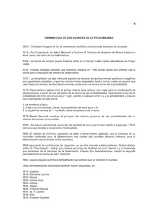 4
CRONOLOGIA DE LOS AVANCES DE LA PROBABILIDAD
1657-- Christiaan Huygens le dio el tratamiento científico conocido más temprano al concepto.
1713-- Ars Conjectandi, de Jakob Bernoulli y Doctrine of Chances de Abraham de Moivre trataron el
tema como una rama de las matemáticas.
1722-- La teoría de errores puede trazarse atrás en el tiempo hasta Opera Miscellanea de Roger
Cotes
1755--Thomas Simpson preparo una memoria impresa en 1756 donde aplicó por primera vez la
teoría para la discusión de errores de observación
1757-- La reimpresión de esta memoria expone los axiomas de que los errores positivos y negativos
son igualmente probables, y que hay ciertos límites asignables dentro de los cuales se supone que
caen todos los errores; se discuten los errores continuos y se da una curva de la probabilidad.
1774--Pierre-Simon Laplace hizo el primer intento para deducir una regla para la combinación de
observaciones a partir de los principios de la teoría de las probabilidades. Representó la ley de la
probabilidad de error con una curva y = φ(x), siendo x cualquier error e y y su probabilidad, y expuso
tres propiedades de esta curva:
1. es simétrica al eje y;
2. el eje x es una asíntota, siendo la probabilidad del error igual a 0;
3. la superficie cerrada es 1, haciendo cierta la existencia de un error.
1778--Daniel Bernoulli introdujo el principio del máximo producto de las probabilidades de un
sistema de errores concurrentes.
1781-- Se obtuvo una fórmula para la ley de facilidad de error (un término debido a Lagrange, 1774),
pero una que llevaba a ecuaciones inmanejables.
1805--El método de mínimos cuadrados se debe a Adrien-Marie Legendre, que lo introdujo en su
Nouvelles méthodes pour la détermination des orbites des comètes (Nuevos métodos para la
determinación de las órbitas de los cometas).
1808--Ignorando la contribución de Legendre, un escritor irlandés estadounidense, Robert Adrain,
editor de "The Analyst" , dedujo por primera vez la ley de facilidad de error, Siendo c y h constantes
que dependen de la precisión de la observación. Expuso dos demostraciones, siendo la segunda
esencialmente la misma de John Herschel
1809--Gauss expuso la primera demostración que parece que se conoció en Europa.
Otras demostraciones adicionales también fueron expuestas, en:
1810--Laplace
1816--Sylvestre Lacroix
1823--Gauss
1825--James Ivory
1833--Littrow
1837--Hagen
1838--Friedrich Bessel
1844--W. F. Donkin
1845--Ellis
1853--Adolphe Quetelet
 