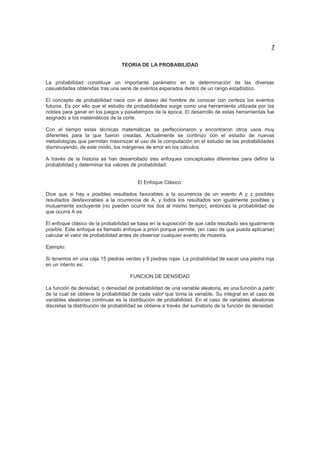 7
TEORIA DE LA PROBABILIDAD
La probabilidad constituye un importante parámetro en la determinación de las diversas
casualidades obtenidas tras una serie de eventos esperados dentro de un rango estadístico.
El concepto de probabilidad nace con el deseo del hombre de conocer con certeza los eventos
futuros. Es por ello que el estudio de probabilidades surge como una herramienta utilizada por los
nobles para ganar en los juegos y pasatiempos de la época. El desarrollo de estas herramientas fue
asignado a los matemáticos de la corte.
Con el tiempo estas técnicas matemáticas se perfeccionaron y encontraron otros usos muy
diferentes para la que fueron creadas. Actualmente se continúo con el estudio de nuevas
metodologías que permitan maximizar el uso de la computación en el estudio de las probabilidades
disminuyendo, de este modo, los márgenes de error en los cálculos.
A través de la historia se han desarrollado tres enfoques conceptuales diferentes para definir la
probabilidad y determinar los valores de probabilidad:
El Enfoque Clásico:
Dice que si hay x posibles resultados favorables a la ocurrencia de un evento A y z posibles
resultados desfavorables a la ocurrencia de A, y todos los resultados son igualmente posibles y
mutuamente excluyente (no pueden ocurrir los dos al mismo tiempo), entonces la probabilidad de
que ocurra A es:
El enfoque clásico de la probabilidad se basa en la suposición de que cada resultado sea igualmente
posible. Este enfoque es llamado enfoque a priori porque permite, (en caso de que pueda aplicarse)
calcular el valor de probabilidad antes de observar cualquier evento de muestra.
Ejemplo:
Si tenemos en una caja 15 piedras verdes y 9 piedras rojas. La probabilidad de sacar una piedra roja
en un intento es:
FUNCION DE DENSIDAD
La función de densidad, o densidad de probabilidad de una variable aleatoria, es una función a partir
de la cual se obtiene la probabilidad de cada valor que toma la variable. Su integral en el caso de
variables aleatorias continuas es la distribución de probabilidad. En el caso de variables aleatorias
discretas la distribución de probabilidad se obtiene a través del sumatorio de la función de densidad.
 