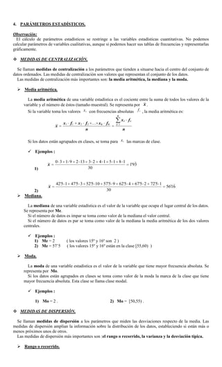 4. PARÁMETROS ESTADÍSTICOS.

Observación:
  El cálculo de parámetros estadísticos se restringe a las variables estadísticas cuantitativas. No podemos
calcular parámetros de variables cualitativas, aunque si podemos hacer sus tablas de frecuencias y representarlas
gráficamente.

 MEDIDAS DE CENTRALIZACIÓN.

  Se llaman medidas de centralización a los parámetros que tienden a situarse hacia el centro del conjunto de
datos ordenados. Las medidas de centralización son valores que representan el conjunto de los datos.
  Las medidas de centralización más importantes son: la media aritmética, la mediana y la moda.

   Media aritmética.

        La media aritmética de una variable estadística es el cociente entre la suma de todos los valores de la
      variable y el número de éstos (tamaño muestral). Se representa por x .
        Si la variable toma los valores x i con frecuencias absolutas f i , la media aritmética es:
                                                             k
                                                                  xi fi
                             x1 f 1   x2 f2  x k f k       i 1
                        x
                                         n                        n

        Si los datos están agrupados en clases, se toma para x i las marcas de clase.

         Ejemplos :

                        0 3 1 9 2 13 3 2 4 1 5 1 8 1                     
                   x                                                  193
                                                                       '
            1)                       30


                        42'5 1 47'5 3 52'5 10 57'5 9 62'5 4 67'5 2 72'5 1                    
                    x                                                                    5616
                                                                                           '
        2)                                     30
   Mediana.

        La mediana de una variable estadística es el valor de la variable que ocupa el lugar central de los datos.
      Se representa por Me.
        Si el número de datos es impar se toma como valor de la mediana el valor central.
        Si el número de datos es par se toma como valor de la mediana la media aritmética de los dos valores
      centrales.

         Ejemplos :
          1) Me = 2            ( los valores 15º y 16º son 2 )
          2) Me = 57’5         ( los valores 15º y 16º están en la clase [55,60) )

   Moda.

        La moda de una variable estadística es el valor de la variable que tiene mayor frecuencia absoluta. Se
      representa por Mo.
        Si los datos están agrupados en clases se toma como valor de la moda la marca de la clase que tiene
      mayor frecuencia absoluta. Esta clase se llama clase modal.

         Ejemplos :

            1) Mo = 2 .                                  2) Mo = [50,55) .

 MEDIDAS DE DISPERSIÓN.

 Se llaman medidas de dispersión a los parámetros que miden las desviaciones respecto de la media. Las
medidas de dispersión amplían la información sobre la distribución de los datos, estableciendo si están más o
menos próximos unos de otros.
 Las medidas de dispersión más importantes son :el rango o recorrido, la varianza y la desviación típica.

   Rango o recorrido.
 