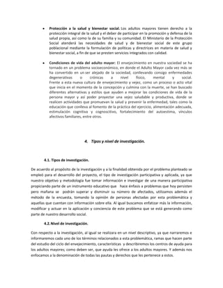 Protección a la salud y bienestar social. Los adultos mayores tienen derecho a la
           protección integral de la salud y el deber de participar en la promoción y defensa de la
           salud propia, así como la de su familia y su comunidad. El Ministerio de la Protección
           Social atenderá las necesidades de salud y de bienestar social de este grupo
           poblacional mediante la formulación de políticas y directrices en materia de salud y
           bienestar social, a fin de que se presten servicios integrados con calidad.

           Condiciones de vida del adulto mayor: El envejecimiento en nuestra sociedad se ha
           tornado en un problema socioeconómico, en donde el Adulto Mayor cada vez más se
           ha convertido en un ser alejado de la sociedad, conllevando consigo enfermedades
           degenerativas      o      crónicas    a    nivel    físico,     mental     y    social.
           Frente a esta nueva cultura de envejecimiento y vejez, como un proceso o acto vital
           que inicia en el momento de la concepción y culmina con la muerte, se han buscado
           diferentes alternativas y estilos que ayuden a mejorar las condiciones de vida de la
           persona mayor y así poder proyectar una vejez saludable y productiva, donde se
           realicen actividades que promuevan la salud y prevenir la enfermedad, tales como la
           educación que conlleva al fomento de la práctica del ejercicio, alimentación adecuada,
           estimulación cognitiva y cognoscitivo, fortalecimiento del autoestima, vínculos
           afectivos familiares, entre otros.




                                 4. Tipos y nivel de investigación.



        4.1. Tipos de investigación.

De acuerdo al propósito de la investigación y a la finalidad obtenida por el problema planteado se
empleó para el desarrollo del proyecto, el tipo de investigación participativa y aplicada, ya que
nuestro objetivo y metodología fue tomar información e investigar de una manera participativa
propiciando parte de un instrumento educativo que hace énfasis a problemas que hoy persisten
pero mañana se podrán superar y disminuir su número de afectados, utilizamos además el
método de la encuesta, tomando la opinión de personas afectadas por esta problemática y
aquellas que cuentan con información sobre ella. Al igual buscamos enfatizar más la información,
modificar y actuar en la aplicación y conciencia de este problema que se está generando como
parte de nuestro desarrollo social.

        4.2. Nivel de investigación.

Con respecto a la investigación, al igual se realizara en un nivel descriptivo, ya que narraremos e
informaremos cada uno de los términos relacionados a esta problemática, ramas que hacen parte
del estudio del ciclo del envejecimiento, características y describiremos los centros de ayuda para
los adultos mayores; como deben ser, que ayuda les ofrece a los adultos mayores. Y además nos
enfocamos a la denominación de todas las pautas y derechos que les pertenece a estos.
 