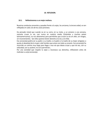 10. REFLEXION.



  10.1.    Reflexionemos a un mejor mañana.

Nuestras conductas presentes y pasadas frente a la vejez, los ancianos, la tercera edad, se ven
reflejadas en cada uno de los casos previstos.

Ha pensado Usted que cuando va en su carro, en su moto, y un anciano o una anciana,
necesita cruzar la vía, casi nunca en nuestro medio (Colombia y muchos países
latinoamericanos), no nos detenemos para permitirles que crucen la vía sin afán, sin riesgos,
sin inconvenientes. Son ellos quienes tienen derecho a la vía y a la Vida.
Ese anciano(a) podría ser su padre o su madre; o el padre o la madre de su mejor amigo(a); o
quizás el abuelo(a) de la mujer o del hombre que aman con todo su corazón. Ese anciano(a) ha
recorrido un camino muy largo para llegar a esa vía que desea cruzar y que tal vez, con su
velocidad, con su acelere, no se lo permitirán…
Por una sociedad que respete la vejez y reconozca sus derechos, reflexionen antes de
maltratar a un(a) anciano(a).
 