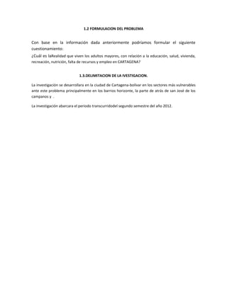 1.2 FORMULACION DEL PROBLEMA


Con base en la información dada anteriormente podríamos formular el siguiente
cuestionamiento:
¿Cuál es laRealidad que viven los adultos mayores, con relación a la educación, salud, vivienda,
recreación, nutrición, falta de recursos y empleo en CARTAGENA?


                            1.3.DELIMITACION DE LA IVESTIGACION.

La investigación se desarrollara en la ciudad de Cartagena-bolívar en los sectores más vulnerables
ante este problema principalmente en los barrios horizonte, la parte de atrás de san José de los
campanos y .

La investigación abarcara el periodo transcurridodel segundo semestre del año 2012.
 