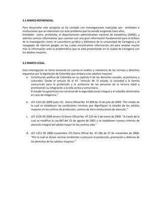 3.1 MARCO REFERENCIAL.

Para desarrollar este proyecto se ha contado con investigaciones realizadas por entidades e
instituciones que se relacionan con este problema que ha venido surgiendo hace años,
Entidades como: profamilia, el departamento administrativo nacional de estadística (DANE), y
además centros informativos que cuentan con una gran información fundamental para el énfasis
de la investigación como: el consultorio jurídico y biblioteca de la universidad de Cartagena y el
navegador de internet google, en los cuales encontramos información útil para ampliar mucho
más la información ante la problemática que se está presentando en la ciudad de Cartagena con
los adultos mayores.


3.2 MARCO LEGAL.

Esta investigación se torna teniendo en cuenta el análisis y relevancia de las normas y derechos
expuestos por la legislación de Colombia que ampara a los adultos mayores:
   a. Constitución política de Colombia en su capítulo II de los derechos sociales, económicos y
       culturales. Desde el artículo 42 al 47. “articulo 46. El estado, la sociedad y la familia
       concurrirán para la protección y la asistencia de las personas de la tercera edad y
       promoverán su integración a la vida activa y comunitaria.
       El estado les garantizara los servicios de la seguridad social integral y el subsidio alimentario
       en caso de indigencia.”

   b. LEY 1315 DE 2009 (julio 13) Diario Oficial No. 47.409 de 13 de julio de 2009. “Por medio de
      la cual se establecen las condiciones mínimas que dignifiquen la estadía de los adultos
      mayores en los centros de protección, centros de día e instituciones de atención.”

   c. LEY 1276 DE 2009 (enero 5) Diario Oficial No. 47.223 de 5 de enero de 2009. “A través de la
      cual se modifica la Ley 687 del 15 de agosto de 2001 y se establecen nuevos criterios de
      atención integral del adulto mayor en los centros vida.”

   d. LEY 1251 DE 2008 (noviembre 27) Diario Oficial No. 47.186 de 27 de noviembre de 2008.
       “Por la cual se dictan normas tendientes a procurar la protección, promoción y defensa de
       los derechos de los adultos mayores.”
 