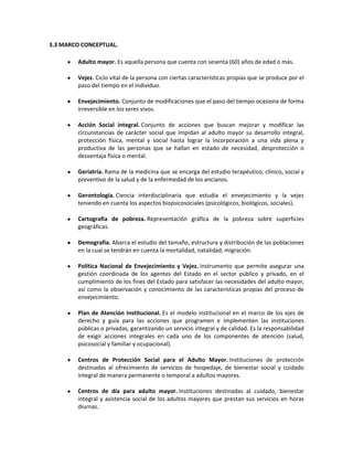 3.3 MARCO CONCEPTUAL.

        Adulto mayor. Es aquella persona que cuenta con sesenta (60) años de edad o más.

        Vejez. Ciclo vital de la persona con ciertas características propias que se produce por el
        paso del tiempo en el individuo.

        Envejecimiento. Conjunto de modificaciones que el paso del tiempo ocasiona de forma
        irreversible en los seres vivos.

        Acción Social integral. Conjunto de acciones que buscan mejorar y modificar las
        circunstancias de carácter social que impidan al adulto mayor su desarrollo integral,
        protección física, mental y social hasta lograr la incorporación a una vida plena y
        productiva de las personas que se hallan en estado de necesidad, desprotección o
        desventaja física o mental.

        Geriatría. Rama de la medicina que se encarga del estudio terapéutico, clínico, social y
        preventivo de la salud y de la enfermedad de los ancianos.

        Gerontología. Ciencia interdisciplinaria que estudia el envejecimiento y la vejez
        teniendo en cuenta los aspectos biopsicosociales (psicológicos, biológicos, sociales).

        Cartografía de pobreza. Representación gráfica de la pobreza sobre superficies
        geográficas.

        Demografía. Abarca el estudio del tamaño, estructura y distribución de las poblaciones
        en la cual se tendrán en cuenta la mortalidad, natalidad, migración.

        Política Nacional de Envejecimiento y Vejez. Instrumento que permite asegurar una
        gestión coordinada de los agentes del Estado en el sector público y privado, en el
        cumplimiento de los fines del Estado para satisfacer las necesidades del adulto mayor,
        así como la observación y conocimiento de las características propias del proceso de
        envejecimiento.

        Plan de Atención Institucional. Es el modelo institucional en el marco de los ejes de
        derecho y guía para las acciones que programen e implementen las instituciones
        públicas o privadas, garantizando un servicio integral y de calidad. Es la responsabilidad
        de exigir acciones integrales en cada uno de los componentes de atención (salud,
        psicosocial y familiar y ocupacional).

        Centros de Protección Social para el Adulto Mayor. Instituciones de protección
        destinadas al ofrecimiento de servicios de hospedaje, de bienestar social y cuidado
        integral de manera permanente o temporal a adultos mayores.

        Centros de día para adulto mayor. Instituciones destinadas al cuidado, bienestar
        integral y asistencia social de los adultos mayores que prestan sus servicios en horas
        diurnas.
 