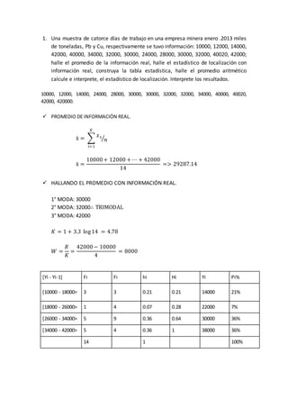 1. Una muestra de catorce días de trabajo en una empresa minera enero .2013 miles
de toneladas, Pb y Cu, respectivamente se tuvo información: 10000, 12000, 14000,
42000, 40000, 34000, 32000, 30000, 24000, 28000, 30000, 32000, 40020, 42000;
halle el promedio de la información real, halle el estadístico de localización con
información real, construya la tabla estadística, halle el promedio aritmético
calcule e interprete, el estadístico de localización. Interprete los resultados.
10000, 12000, 14000, 24000, 28000, 30000, 30000, 32000, 32000, 34000, 40000, 40020,
42000, 420000.
 PROMEDIO DE INFORMACIÓN REAL.
ẍ = ∑
𝑥1
𝑛⁄
𝐾
𝑖=1
ẍ =
10000+ 12000 + ⋯ + 42000
14
=> 29287.14
 HALLANDO EL PROMEDIO CON INFORMACIÓN REAL.
1° MODA: 30000
2° MODA: 32000∴ TRIMODAL
3° MODA: 42000
𝐾 = 1 + 3.3 log14 = 4.78
𝑊 =
𝑅
𝐾
=
42000− 10000
4
= 8000
[Yi - Yi-1] Fi Fi hi Hi Yi Pi%
[10000 - 18000> 3 3 0.21 0.21 14000 21%
[18000 - 26000> 1 4 0.07 0.28 22000 7%
[26000 - 34000> 5 9 0.36 0.64 30000 36%
[34000 - 42000> 5 4 0.36 1 38000 36%
14 1 100%
 