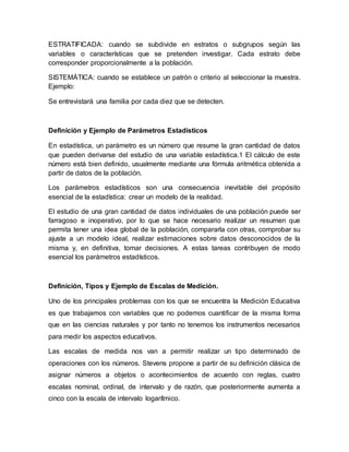 ESTRATIFICADA: cuando se subdivide en estratos o subgrupos según las
variables o características que se pretenden investigar. Cada estrato debe
corresponder proporcionalmente a la población.
SISTEMÁTICA: cuando se establece un patrón o criterio al seleccionar la muestra.
Ejemplo:
Se entrevistará una familia por cada diez que se detecten.
Definición y Ejemplo de Parámetros Estadísticos
En estadística, un parámetro es un número que resume la gran cantidad de datos
que pueden derivarse del estudio de una variable estadística.1 El cálculo de este
número está bien definido, usualmente mediante una fórmula aritmética obtenida a
partir de datos de la población.
Los parámetros estadísticos son una consecuencia inevitable del propósito
esencial de la estadística: crear un modelo de la realidad.
El estudio de una gran cantidad de datos individuales de una población puede ser
farragoso e inoperativo, por lo que se hace necesario realizar un resumen que
permita tener una idea global de la población, compararla con otras, comprobar su
ajuste a un modelo ideal, realizar estimaciones sobre datos desconocidos de la
misma y, en definitiva, tomar decisiones. A estas tareas contribuyen de modo
esencial los parámetros estadísticos.
Definición, Tipos y Ejemplo de Escalas de Medición.
Uno de los principales problemas con los que se encuentra la Medición Educativa
es que trabajamos con variables que no podemos cuantificar de la misma forma
que en las ciencias naturales y por tanto no tenemos los instrumentos necesarios
para medir los aspectos educativos.
Las escalas de medida nos van a permitir realizar un tipo determinado de
operaciones con los números. Stevens propone a partir de su definición clásica de
asignar números a objetos o acontecimientos de acuerdo con reglas, cuatro
escalas nominal, ordinal, de intervalo y de razón, que posteriormente aumenta a
cinco con la escala de intervalo logarítmico.
 